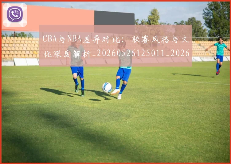 CBA与NBA差异对比:联赛风格与文化深度解析_20260526125011_20260701205908_20260712043148
