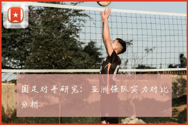 国足对手研究：亚洲强队实力对比分析