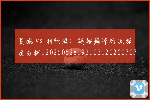 曼城 vs 利物浦:英超巅峰对决深度分析_20260528193103_20260707021224_20260731172440