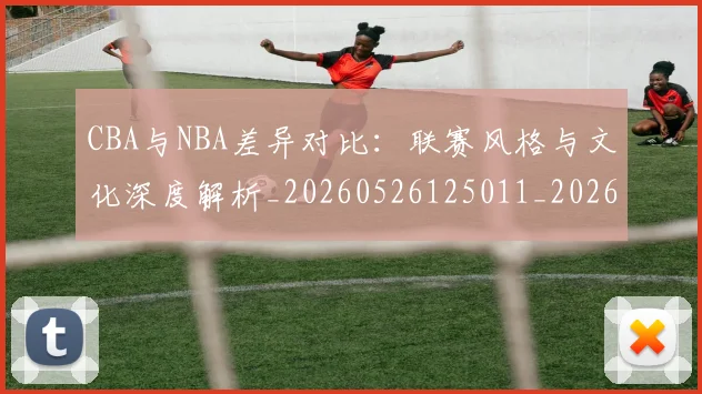CBA与NBA差异对比:联赛风格与文化深度解析_20260526125011_20260701205908_20260712043148