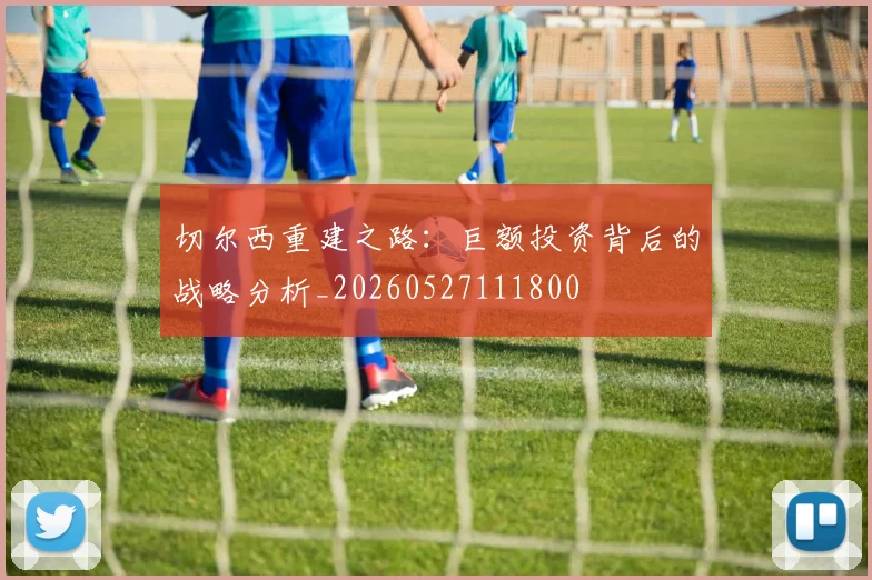 切尔西重建之路:巨额投资背后的战略分析_20260527111800