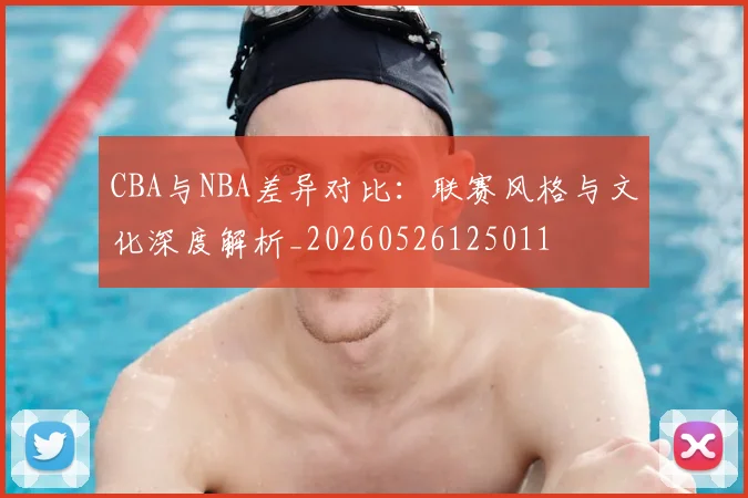CBA与NBA差异对比:联赛风格与文化深度解析_20260526125011