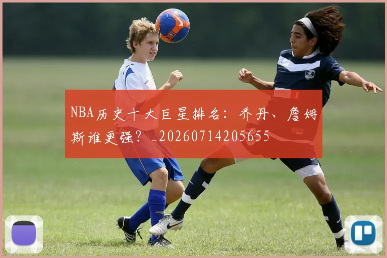 NBA历史十大巨星排名:乔丹、詹姆斯谁更强?_20260714205655