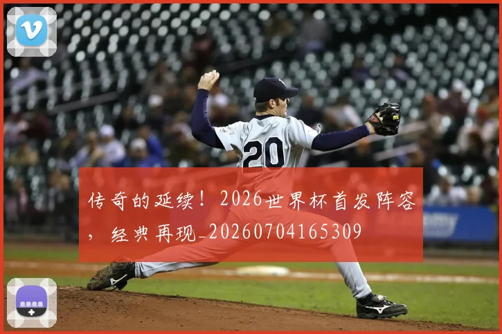 传奇的延续！2026世界杯首发阵容，经典再现_20260704165309