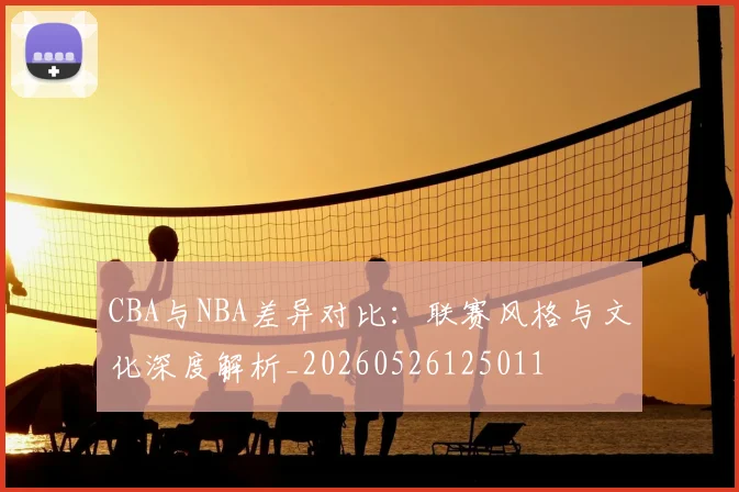 CBA与NBA差异对比:联赛风格与文化深度解析_20260526125011