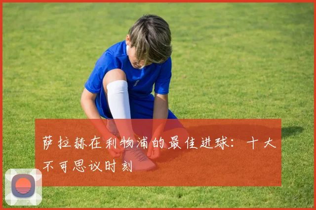 萨拉赫在利物浦的最佳进球:十大不可思议时刻