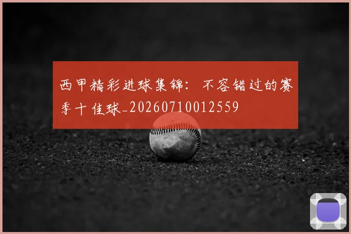 西甲精彩进球集锦:不容错过的赛季十佳球_20260710012559