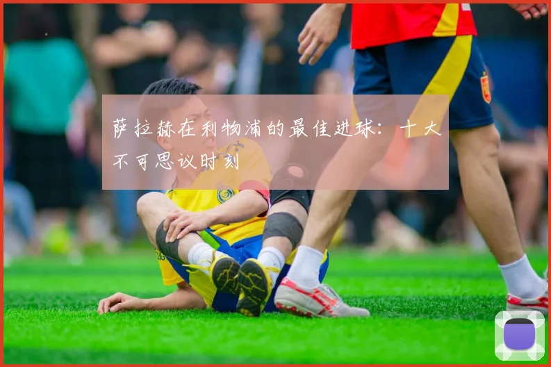 萨拉赫在利物浦的最佳进球:十大不可思议时刻