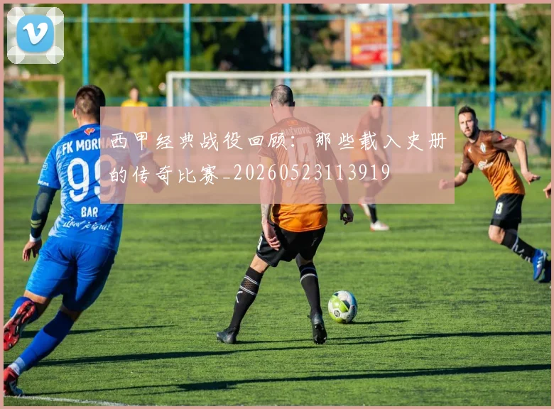 西甲经典战役回顾：那些载入史册的传奇比赛_20260523113919