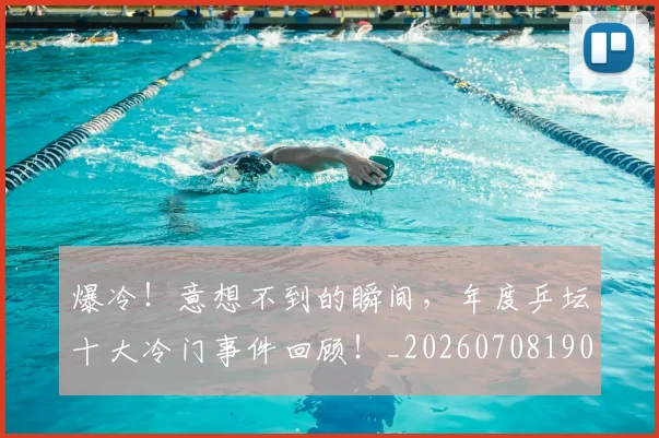 爆冷！意想不到的瞬间，年度乒坛十大冷门事件回顾！_20260708190944_20260803134126