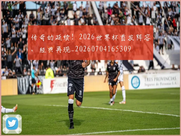 传奇的延续!2026世界杯首发阵容,经典再现_20260704165309