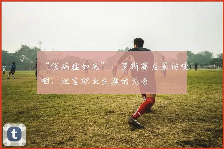 “伤病猛如虎”，罗斯赛后采访哽咽，坦言职业生涯的无奈