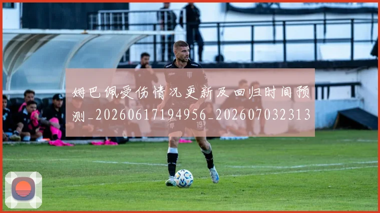 姆巴佩受伤情况更新及回归时间预测_20260617194956_20260703231356