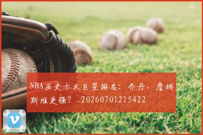 NBA历史十大巨星排名：乔丹、詹姆斯谁更强？_20260701215422