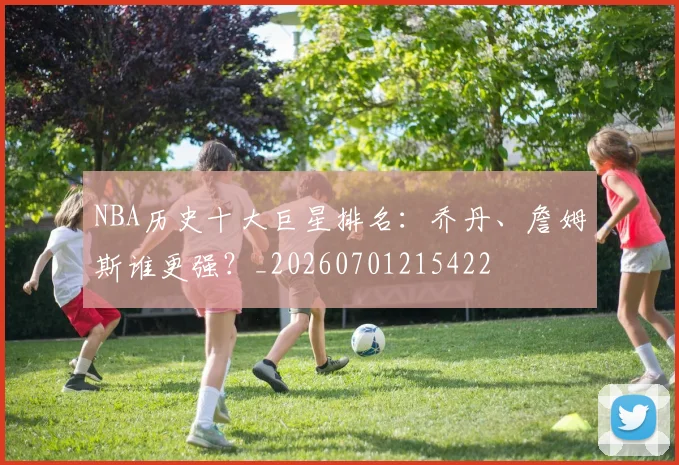 NBA历史十大巨星排名:乔丹、詹姆斯谁更强?_20260701215422