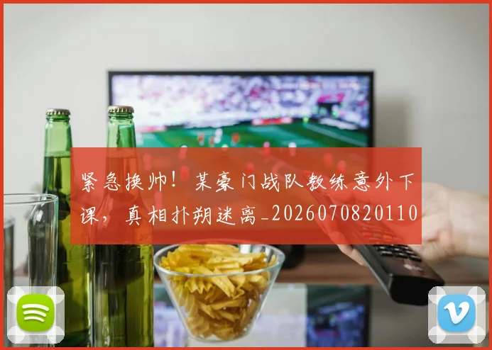 紧急换帅！某豪门战队教练意外下课，真相扑朔迷离_20260708201103