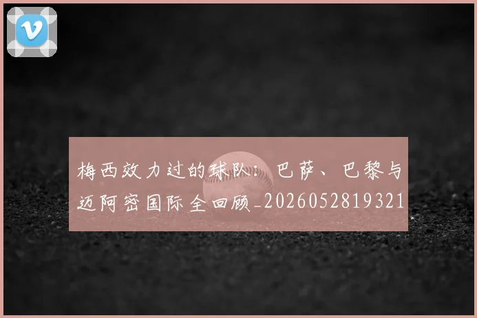 梅西效力过的球队:巴萨、巴黎与迈阿密国际全回顾_20260528193213_20260708185935_20260731181457