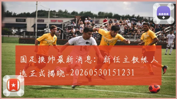 国足换帅最新消息：新任主教练人选正式揭晓_20260530151231
