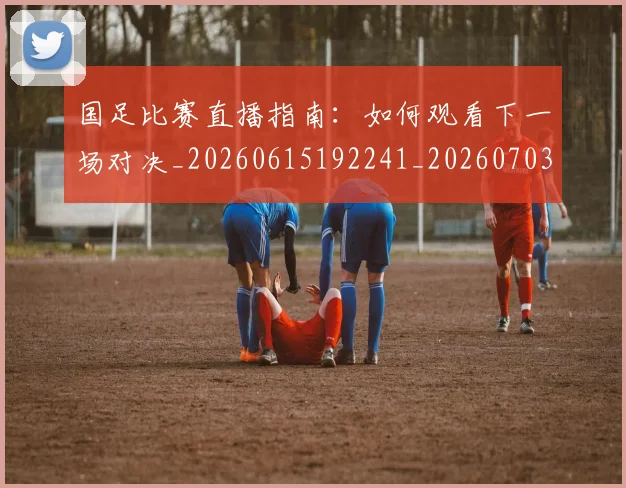 国足比赛直播指南:如何观看下一场对决_20260615192241_20260703224153_20260719164825