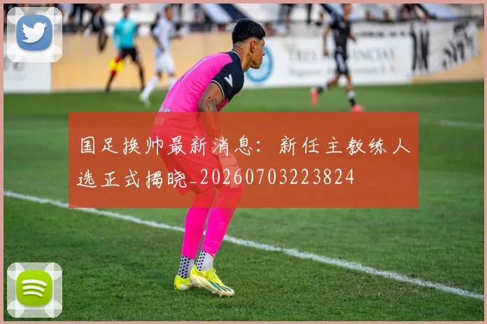 国足换帅最新消息：新任主教练人选正式揭晓_20260703223824