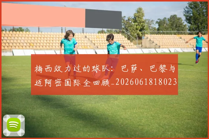 梅西效力过的球队：巴萨、巴黎与迈阿密国际全回顾_20260618180235