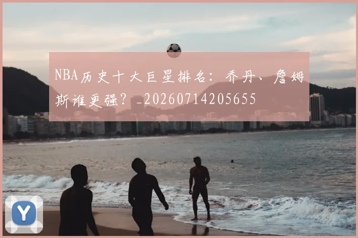 NBA历史十大巨星排名:乔丹、詹姆斯谁更强?_20260714205655
