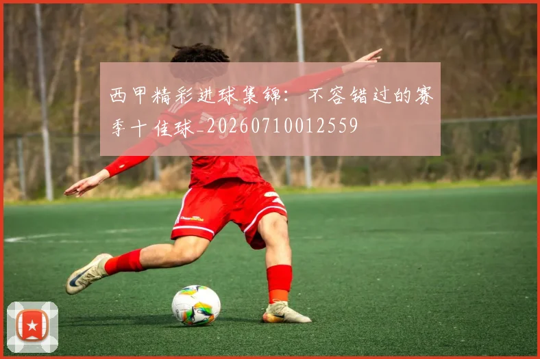 西甲精彩进球集锦:不容错过的赛季十佳球_20260710012559