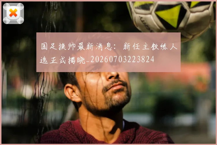 国足换帅最新消息:新任主教练人选正式揭晓_20260703223824