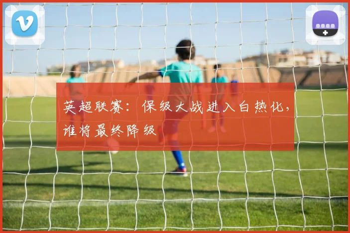 英超联赛：保级大战进入白热化，谁将最终降级