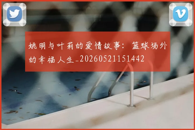 姚明与叶莉的爱情故事:篮球场外的幸福人生_20260521151442
