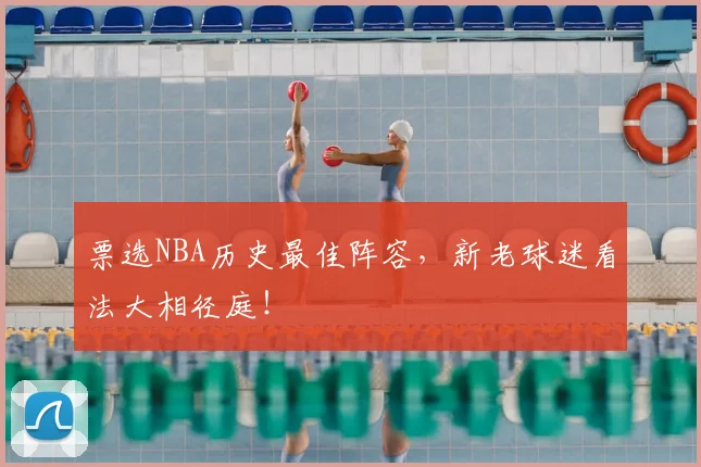 票选NBA历史最佳阵容,新老球迷看法大相径庭!