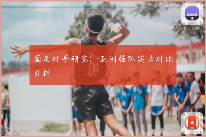 国足对手研究:亚洲强队实力对比分析