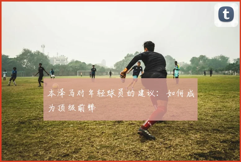 本泽马对年轻球员的建议:如何成为顶级前锋