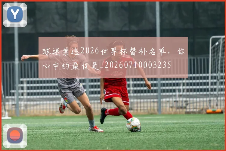 球迷票选2026世界杯替补名单,你心中的最佳是_20260710003235