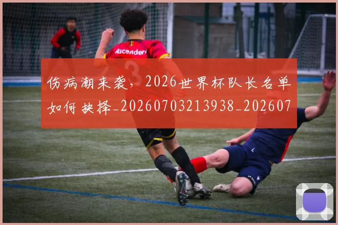 伤病潮来袭,2026世界杯队长名单如何抉择_20260703213938_20260718003338