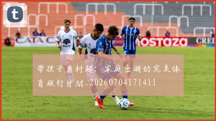 带孩子看村超:家庭出游的完美体育旅行计划_20260704171411