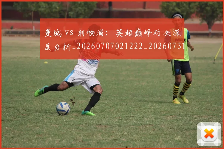 曼城 vs 利物浦:英超巅峰对决深度分析_20260707021222_20260731172443