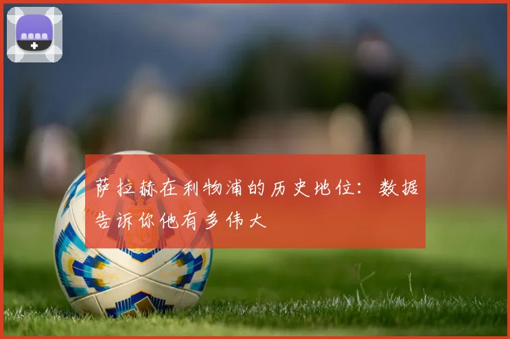 萨拉赫在利物浦的历史地位：数据告诉你他有多伟大