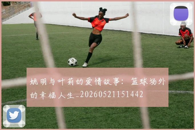 姚明与叶莉的爱情故事:篮球场外的幸福人生_20260521151442