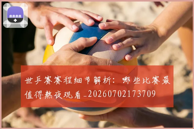 世乒赛赛程细节解析:哪些比赛最值得熬夜观看_20260702173709
